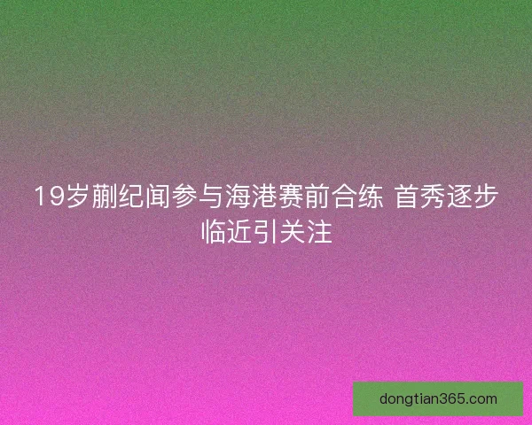 19岁蒯纪闻参与海港赛前合练 首秀逐步临近引关注