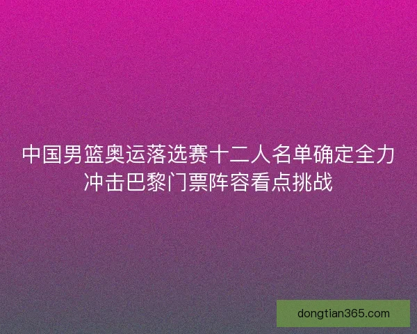 中国男篮奥运落选赛十二人名单确定全力冲击巴黎门票阵容看点挑战