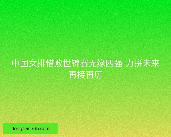 中国女排惜败世锦赛无缘四强 力拼未来再接再厉