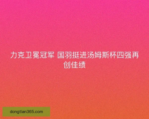 力克卫冕冠军 国羽挺进汤姆斯杯四强再创佳绩