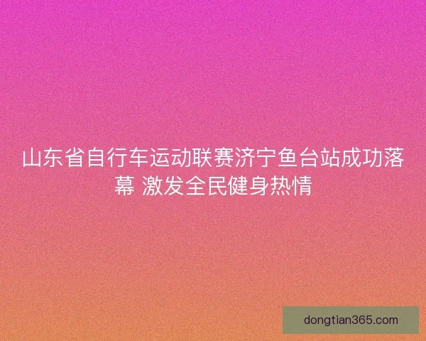 山东省自行车运动联赛济宁鱼台站成功落幕 激发全民健身热情