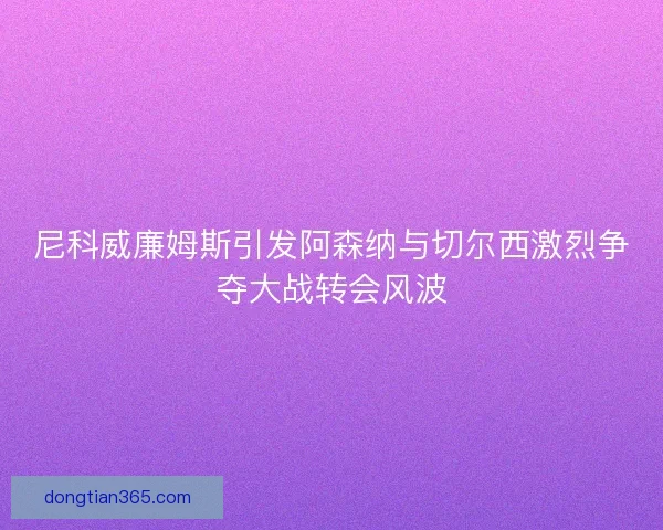 尼科威廉姆斯引发阿森纳与切尔西激烈争夺大战转会风波