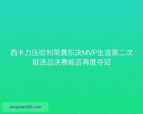西卡力压哈利荣膺东决MVP生涯第二次挺进总决赛能否再度夺冠