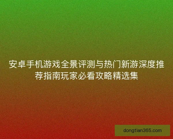 安卓手机游戏全景评测与热门新游深度推荐指南玩家必看攻略精选集