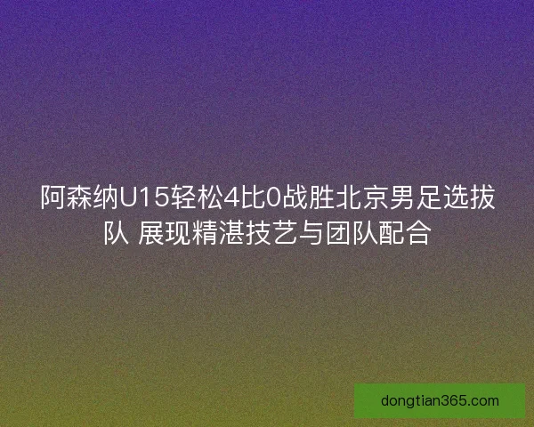 阿森纳U15轻松4比0战胜北京男足选拔队 展现精湛技艺与团队配合