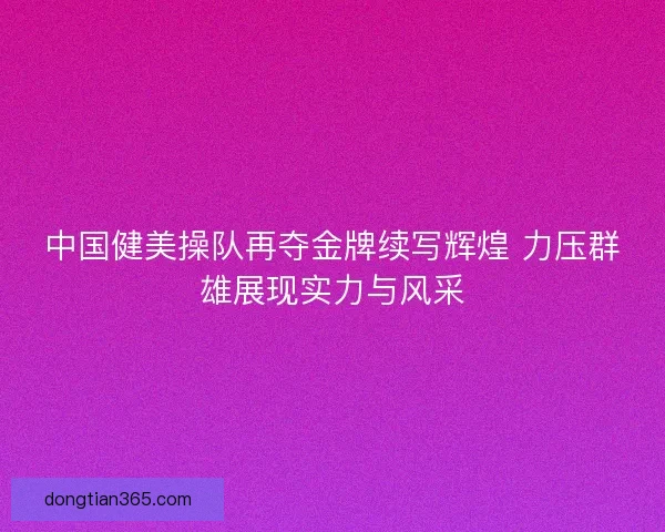 中国健美操队再夺金牌续写辉煌 力压群雄展现实力与风采